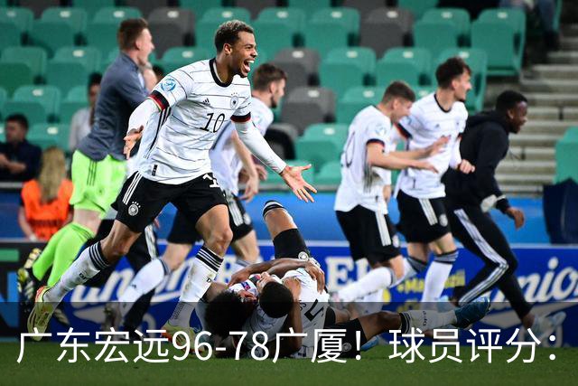 广东宏远96-78广厦！球员评分：3人满分，4人良好，2人不合格